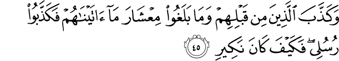 وَكَذَّبَ الَّذِينَ مِن قَبْلِهِمْ وَمَا بَلَغُوا مِعْشَارَ مَا آتَيْنَاهُمْ فَكَذَّبُوا رُسُلِي ۖ فَكَيْفَ كَانَ نَكِيرِ