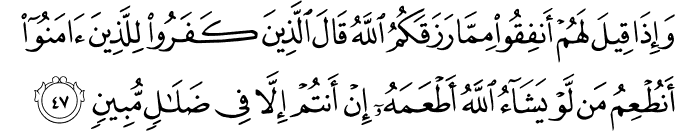 وَإِذَا قِيلَ لَهُمْ أَنفِقُوا مِمَّا رَزَقَكُمُ اللَّهُ قَالَ الَّذِينَ كَفَرُوا لِلَّذِينَ آمَنُوا أَنُطْعِمُ مَن لَّوْ يَشَاءُ اللَّهُ أَطْعَمَهُ إِنْ أَنتُمْ إِلَّا فِي ضَلَالٍ مُّبِينٍ
