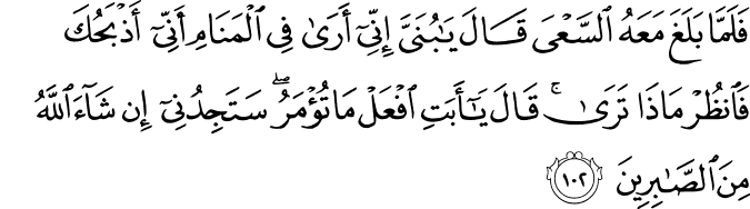 فَلَمَّا بَلَغَ مَعَهُ السَّعْيَ قَالَ يَا بُنَيَّ إِنِّي أَرَىٰ فِي الْمَنَامِ أَنِّي أَذْبَحُكَ فَانظُرْ مَاذَا تَرَىٰ ۚ قَالَ يَا أَبَتِ افْعَلْ مَا تُؤْمَرُ ۖ سَتَجِدُنِي إِن شَاءَ اللَّهُ مِنَ الصَّابِرِينَ فَلَمَّا بَلَغَ مَعَهُ السَّعْيَ قَالَ يَا بُنَيَّ إِنِّي أَرَىٰ فِي الْمَنَامِ أَنِّي أَذْبَحُكَ فَانظُرْ مَاذَا تَرَىٰ ۚ قَالَ يَا أَبَتِ افْعَلْ مَا تُؤْمَرُ ۖ سَتَجِدُنِي إِن شَاءَ اللَّهُ مِنَ الصَّابِرِينَ