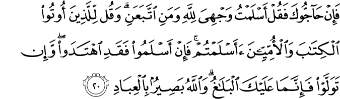 فَإِنْ حَاجُّوكَ فَقُلْ أَسْلَمْتُ وَجْهِيَ لِلَّهِ وَمَنِ اتَّبَعَنِ ۗ وَقُل لِّلَّذِينَ أُوتُوا الْكِتَابَ وَالْأُمِّيِّينَ أَأَسْلَمْتُمْ ۚ فَإِنْ أَسْلَمُوا فَقَدِ اهْتَدَوا ۖ وَّإِن تَوَلَّوْا فَإِنَّمَا عَلَيْكَ الْبَلَاغُ ۗ وَاللَّهُ بَصِيرٌ بِالْعِبَادِ فَإِنْ حَاجُّوكَ فَقُلْ أَسْلَمْتُ وَجْهِيَ لِلَّهِ وَمَنِ اتَّبَعَنِ ۗ وَقُل لِّلَّذِينَ أُوتُوا الْكِتَابَ وَالْأُمِّيِّينَ أَأَسْلَمْتُمْ ۚ فَإِنْ أَسْلَمُوا فَقَدِ اهْتَدَوا ۖ وَّإِن تَوَلَّوْا فَإِنَّمَا عَلَيْكَ الْبَلَاغُ ۗ وَاللَّهُ بَصِيرٌ بِالْعِبَادِ