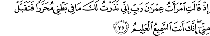 إِذْ قَالَتِ امْرَأَتُ عِمْرَانَ رَبِّ إِنِّي نَذَرْتُ لَكَ مَا فِي بَطْنِي مُحَرَّرًا فَتَقَبَّلْ مِنِّي ۖ إِنَّكَ أَنتَ السَّمِيعُ الْعَلِيمُ إِذْ قَالَتِ امْرَأَتُ عِمْرَانَ رَبِّ إِنِّي نَذَرْتُ لَكَ مَا فِي بَطْنِي مُحَرَّرًا فَتَقَبَّلْ مِنِّي ۖ إِنَّكَ أَنتَ السَّمِيعُ الْعَلِيمُ