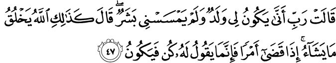 قَالَتْ رَبِّ أَنَّىٰ يَكُونُ لِي وَلَدٌ وَلَمْ يَمْسَسْنِي بَشَرٌ ۖ قَالَ كَذَٰلِكِ اللَّهُ يَخْلُقُ مَا يَشَاءُ ۚ إِذَا قَضَىٰ أَمْرًا فَإِنَّمَا يَقُولُ لَهُ كُن فَيَكُونُ قَالَتْ رَبِّ أَنَّىٰ يَكُونُ لِي وَلَدٌ وَلَمْ يَمْسَسْنِي بَشَرٌ ۖ قَالَ كَذَٰلِكِ اللَّهُ يَخْلُقُ مَا يَشَاءُ ۚ إِذَا قَضَىٰ أَمْرًا فَإِنَّمَا يَقُولُ لَهُ كُن فَيَكُونُ