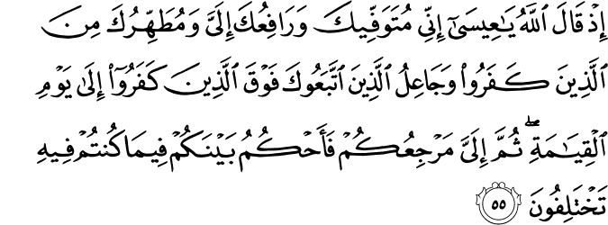 إِذْ قَالَ اللَّهُ يَا عِيسَىٰ إِنِّي مُتَوَفِّيكَ وَرَافِعُكَ إِلَيَّ وَمُطَهِّرُكَ مِنَ الَّذِينَ كَفَرُوا وَجَاعِلُ الَّذِينَ اتَّبَعُوكَ فَوْقَ الَّذِينَ كَفَرُوا إِلَىٰ يَوْمِ الْقِيَامَةِ ۖ ثُمَّ إِلَيَّ مَرْجِعُكُمْ فَأَحْكُمُ بَيْنَكُمْ فِيمَا كُنتُمْ فِيهِ تَخْتَلِفُونَ إِذْ قَالَ اللَّهُ يَا عِيسَىٰ إِنِّي مُتَوَفِّيكَ وَرَافِعُكَ إِلَيَّ وَمُطَهِّرُكَ مِنَ الَّذِينَ كَفَرُوا وَجَاعِلُ الَّذِينَ اتَّبَعُوكَ فَوْقَ الَّذِينَ كَفَرُوا إِلَىٰ يَوْمِ الْقِيَامَةِ ۖ ثُمَّ إِلَيَّ مَرْجِعُكُمْ فَأَحْكُمُ بَيْنَكُمْ فِيمَا كُنتُمْ فِيهِ تَخْتَلِفُونَ