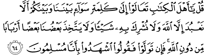 قُلْ يَا أَهْلَ الْكِتَابِ تَعَالَوْا إِلَىٰ كَلِمَةٍ سَوَاءٍ بَيْنَنَا وَبَيْنَكُمْ أَلَّا نَعْبُدَ إِلَّا اللَّهَ وَلَا نُشْرِكَ بِهِ شَيْئًا وَلَا يَتَّخِذَ بَعْضُنَا بَعْضًا أَرْبَابًا مِّن دُونِ اللَّهِ ۚ فَإِن تَوَلَّوْا فَقُولُوا اشْهَدُوا بِأَنَّا مُسْلِمُونَ قُلْ يَا أَهْلَ الْكِتَابِ تَعَالَوْا إِلَىٰ كَلِمَةٍ سَوَاءٍ بَيْنَنَا وَبَيْنَكُمْ أَلَّا نَعْبُدَ إِلَّا اللَّهَ وَلَا نُشْرِكَ بِهِ شَيْئًا وَلَا يَتَّخِذَ بَعْضُنَا بَعْضًا أَرْبَابًا مِّن دُونِ اللَّهِ ۚ فَإِن تَوَلَّوْا فَقُولُوا اشْهَدُوا بِأَنَّا مُسْلِمُونَ