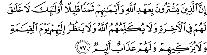 إِنَّ الَّذِينَ يَشْتَرُونَ بِعَهْدِ اللَّهِ وَأَيْمَانِهِمْ ثَمَنًا قَلِيلًا أُولَـٰئِكَ لَا خَلَاقَ لَهُمْ فِي الْآخِرَةِ وَلَا يُكَلِّمُهُمُ اللَّهُ وَلَا يَنظُرُ إِلَيْهِمْ يَوْمَ الْقِيَامَةِ وَلَا يُزَكِّيهِمْ وَلَهُمْ عَذَابٌ أَلِيمٌ إِنَّ الَّذِينَ يَشْتَرُونَ بِعَهْدِ اللَّهِ وَأَيْمَانِهِمْ ثَمَنًا قَلِيلًا أُولَـٰئِكَ لَا خَلَاقَ لَهُمْ فِي الْآخِرَةِ وَلَا يُكَلِّمُهُمُ اللَّهُ وَلَا يَنظُرُ إِلَيْهِمْ يَوْمَ الْقِيَامَةِ وَلَا يُزَكِّيهِمْ وَلَهُمْ عَذَابٌ أَلِيمٌ