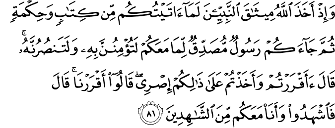 وَإِذْ أَخَذَ اللَّهُ مِيثَاقَ النَّبِيِّينَ لَمَا آتَيْتُكُم مِّن كِتَابٍ وَحِكْمَةٍ ثُمَّ جَاءَكُمْ رَسُولٌ مُّصَدِّقٌ لِّمَا مَعَكُمْ لَتُؤْمِنُنَّ بِهِ وَلَتَنصُرُنَّهُ ۚ قَالَ أَأَقْرَرْتُمْ وَأَخَذْتُمْ عَلَىٰ ذَٰلِكُمْ إِصْرِي ۖ قَالُوا أَقْرَرْنَا ۚ قَالَ فَاشْهَدُوا وَأَنَا مَعَكُم مِّنَ الشَّاهِدِينَ وَإِذْ أَخَذَ اللَّهُ مِيثَاقَ النَّبِيِّينَ لَمَا آتَيْتُكُم مِّن كِتَابٍ وَحِكْمَةٍ ثُمَّ جَاءَكُمْ رَسُولٌ مُّصَدِّقٌ لِّمَا مَعَكُمْ لَتُؤْمِنُنَّ بِهِ وَلَتَنصُرُنَّهُ ۚ قَالَ أَأَقْرَرْتُمْ وَأَخَذْتُمْ عَلَىٰ ذَٰلِكُمْ إِصْرِي ۖ قَالُوا أَقْرَرْنَا ۚ قَالَ فَاشْهَدُوا وَأَنَا مَعَكُم مِّنَ الشَّاهِدِينَ