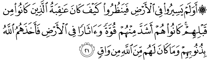 أَوَلَمْ يَسِيرُوا فِي الْأَرْضِ فَيَنظُرُوا كَيْفَ كَانَ عَاقِبَةُ الَّذِينَ كَانُوا مِن قَبْلِهِمْ ۚ كَانُوا هُمْ أَشَدَّ مِنْهُمْ قُوَّةً وَآثَارًا فِي الْأَرْضِ فَأَخَذَهُمُ اللَّهُ بِذُنُوبِهِمْ وَمَا كَانَ لَهُم مِّنَ اللَّهِ مِن وَاقٍ
