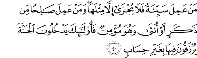 مَنْ عَمِلَ سَيِّئَةً فَلَا يُجْزَىٰ إِلَّا مِثْلَهَا ۖ وَمَنْ عَمِلَ صَالِحًا مِّن ذَكَرٍ أَوْ أُنثَىٰ وَهُوَ مُؤْمِنٌ فَأُولَـٰئِكَ يَدْخُلُونَ الْجَنَّةَ يُرْزَقُونَ فِيهَا بِغَيْرِ حِسَابٍ