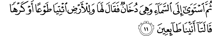ثُمَّ اسْتَوَىٰ إِلَى السَّمَاءِ وَهِيَ دُخَانٌ فَقَالَ لَهَا وَلِلْأَرْضِ ائْتِيَا طَوْعًا أَوْ كَرْهًا قَالَتَا أَتَيْنَا طَائِعِينَ ثُمَّ اسْتَوَىٰ إِلَى السَّمَاءِ وَهِيَ دُخَانٌ فَقَالَ لَهَا وَلِلْأَرْضِ ائْتِيَا طَوْعًا أَوْ كَرْهًا قَالَتَا أَتَيْنَا طَائِعِينَ