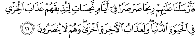فَأَرْسَلْنَا عَلَيْهِمْ رِيحًا صَرْصَرًا فِي أَيَّامٍ نَّحِسَاتٍ لِّنُذِيقَهُمْ عَذَابَ الْخِزْيِ فِي الْحَيَاةِ الدُّنْيَا ۖ وَلَعَذَابُ الْآخِرَةِ أَخْزَىٰ ۖ وَهُمْ لَا يُنصَرُونَ فَأَرْسَلْنَا عَلَيْهِمْ رِيحًا صَرْصَرًا فِي أَيَّامٍ نَّحِسَاتٍ لِّنُذِيقَهُمْ عَذَابَ الْخِزْيِ فِي الْحَيَاةِ الدُّنْيَا ۖ وَلَعَذَابُ الْآخِرَةِ أَخْزَىٰ ۖ وَهُمْ لَا يُنصَرُونَ