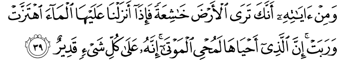 وَمِنْ آيَاتِهِ أَنَّكَ تَرَى الْأَرْضَ خَاشِعَةً فَإِذَا أَنزَلْنَا عَلَيْهَا الْمَاءَ اهْتَزَّتْ وَرَبَتْ ۚ إِنَّ الَّذِي أَحْيَاهَا لَمُحْيِي الْمَوْتَىٰ ۚ إِنَّهُ عَلَىٰ كُلِّ شَيْءٍ قَدِيرٌ وَمِنْ آيَاتِهِ أَنَّكَ تَرَى الْأَرْضَ خَاشِعَةً فَإِذَا أَنزَلْنَا عَلَيْهَا الْمَاءَ اهْتَزَّتْ وَرَبَتْ ۚ إِنَّ الَّذِي أَحْيَاهَا لَمُحْيِي الْمَوْتَىٰ ۚ إِنَّهُ عَلَىٰ كُلِّ شَيْءٍ قَدِيرٌ