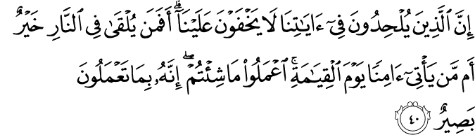 إِنَّ الَّذِينَ يُلْحِدُونَ فِي آيَاتِنَا لَا يَخْفَوْنَ عَلَيْنَا ۗ أَفَمَن يُلْقَىٰ فِي النَّارِ خَيْرٌ أَم مَّن يَأْتِي آمِنًا يَوْمَ الْقِيَامَةِ ۚ اعْمَلُوا مَا شِئْتُمْ ۖ إِنَّهُ بِمَا تَعْمَلُونَ بَصِيرٌ إِنَّ الَّذِينَ يُلْحِدُونَ فِي آيَاتِنَا لَا يَخْفَوْنَ عَلَيْنَا ۗ أَفَمَن يُلْقَىٰ فِي النَّارِ خَيْرٌ أَم مَّن يَأْتِي آمِنًا يَوْمَ الْقِيَامَةِ ۚ اعْمَلُوا مَا شِئْتُمْ ۖ إِنَّهُ بِمَا تَعْمَلُونَ بَصِيرٌ