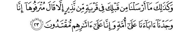 وَكَذَٰلِكَ مَا أَرْسَلْنَا مِن قَبْلِكَ فِي قَرْيَةٍ مِّن نَّذِيرٍ إِلَّا قَالَ مُتْرَفُوهَا إِنَّا وَجَدْنَا آبَاءَنَا عَلَىٰ أُمَّةٍ وَإِنَّا عَلَىٰ آثَارِهِم مُّقْتَدُونَ وَكَذَٰلِكَ مَا أَرْسَلْنَا مِن قَبْلِكَ فِي قَرْيَةٍ مِّن نَّذِيرٍ إِلَّا قَالَ مُتْرَفُوهَا إِنَّا وَجَدْنَا آبَاءَنَا عَلَىٰ أُمَّةٍ وَإِنَّا عَلَىٰ آثَارِهِم مُّقْتَدُونَ