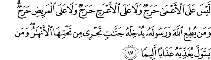 لَّيْسَ عَلَى الْأَعْمَىٰ حَرَجٌ وَلَا عَلَى الْأَعْرَجِ حَرَجٌ وَلَا عَلَى الْمَرِيضِ حَرَجٌ ۗ وَمَن يُطِعِ اللَّهَ وَرَسُولَهُ يُدْخِلْهُ جَنَّاتٍ تَجْرِي مِن تَحْتِهَا الْأَنْهَارُ ۖ وَمَن يَتَوَلَّ يُعَذِّبْهُ عَذَابًا أَلِيمًا