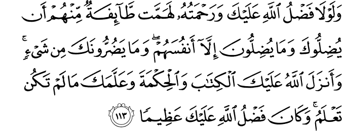 وَلَوْلَا فَضْلُ اللَّهِ عَلَيْكَ وَرَحْمَتُهُ لَهَمَّت طَّائِفَةٌ مِّنْهُمْ أَن يُضِلُّوكَ وَمَا يُضِلُّونَ إِلَّا أَنفُسَهُمْ ۖ وَمَا يَضُرُّونَكَ مِن شَيْءٍ ۚ وَأَنزَلَ اللَّهُ عَلَيْكَ الْكِتَابَ وَالْحِكْمَةَ وَعَلَّمَكَ مَا لَمْ تَكُن تَعْلَمُ ۚ وَكَانَ فَضْلُ اللَّهِ عَلَيْكَ عَظِيمًا وَلَوْلَا فَضْلُ اللَّهِ عَلَيْكَ وَرَحْمَتُهُ لَهَمَّت طَّائِفَةٌ مِّنْهُمْ أَن يُضِلُّوكَ وَمَا يُضِلُّونَ إِلَّا أَنفُسَهُمْ ۖ وَمَا يَضُرُّونَكَ مِن شَيْءٍ ۚ وَأَنزَلَ اللَّهُ عَلَيْكَ الْكِتَابَ وَالْحِكْمَةَ وَعَلَّمَكَ مَا لَمْ تَكُن تَعْلَمُ ۚ وَكَانَ فَضْلُ اللَّهِ عَلَيْكَ عَظِيمًا