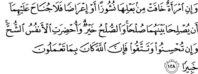 وَإِنِ امْرَأَةٌ خَافَتْ مِن بَعْلِهَا نُشُوزًا أَوْ إِعْرَاضًا فَلَا جُنَاحَ عَلَيْهِمَا أَن يُصْلِحَا بَيْنَهُمَا صُلْحًا ۚ وَالصُّلْحُ خَيْرٌ ۗ وَأُحْضِرَتِ الْأَنفُسُ الشُّحَّ ۚ وَإِن تُحْسِنُوا وَتَتَّقُوا فَإِنَّ اللَّهَ كَانَ بِمَا تَعْمَلُونَ خَبِيرًا وَإِنِ امْرَأَةٌ خَافَتْ مِن بَعْلِهَا نُشُوزًا أَوْ إِعْرَاضًا فَلَا جُنَاحَ عَلَيْهِمَا أَن يُصْلِحَا بَيْنَهُمَا صُلْحًا ۚ وَالصُّلْحُ خَيْرٌ ۗ وَأُحْضِرَتِ الْأَنفُسُ الشُّحَّ ۚ وَإِن تُحْسِنُوا وَتَتَّقُوا فَإِنَّ اللَّهَ كَانَ بِمَا تَعْمَلُونَ خَبِيرًا