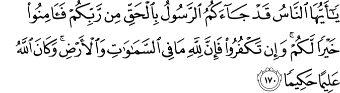 يَا أَيُّهَا النَّاسُ قَدْ جَاءَكُمُ الرَّسُولُ بِالْحَقِّ مِن رَّبِّكُمْ فَآمِنُوا خَيْرًا لَّكُمْ ۚ وَإِن تَكْفُرُوا فَإِنَّ لِلَّهِ مَا فِي السَّمَاوَاتِ وَالْأَرْضِ ۚ وَكَانَ اللَّهُ عَلِيمًا حَكِيمًا يَا أَيُّهَا النَّاسُ قَدْ جَاءَكُمُ الرَّسُولُ بِالْحَقِّ مِن رَّبِّكُمْ فَآمِنُوا خَيْرًا لَّكُمْ ۚ وَإِن تَكْفُرُوا فَإِنَّ لِلَّهِ مَا فِي السَّمَاوَاتِ وَالْأَرْضِ ۚ وَكَانَ اللَّهُ عَلِيمًا حَكِيمًا
