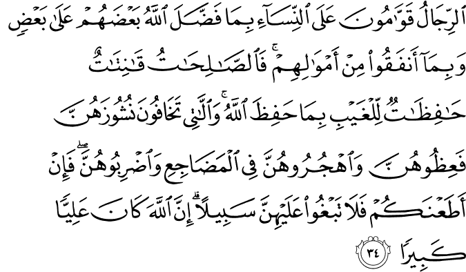 الرِّجَالُ قَوَّامُونَ عَلَى النِّسَاءِ بِمَا فَضَّلَ اللَّهُ بَعْضَهُمْ عَلَىٰ بَعْضٍ وَبِمَا أَنفَقُوا مِنْ أَمْوَالِهِمْ ۚ فَالصَّالِحَاتُ قَانِتَاتٌ حَافِظَاتٌ لِّلْغَيْبِ بِمَا حَفِظَ اللَّهُ ۚ وَاللَّاتِي تَخَافُونَ نُشُوزَهُنَّ فَعِظُوهُنَّ وَاهْجُرُوهُنَّ فِي الْمَضَاجِعِ وَاضْرِبُوهُنَّ ۖ فَإِنْ أَطَعْنَكُمْ فَلَا تَبْغُوا عَلَيْهِنَّ سَبِيلًا ۗ إِنَّ اللَّهَ كَانَ عَلِيًّا كَبِيرًا الرِّجَالُ قَوَّامُونَ عَلَى النِّسَاءِ بِمَا فَضَّلَ اللَّهُ بَعْضَهُمْ عَلَىٰ بَعْضٍ وَبِمَا أَنفَقُوا مِنْ أَمْوَالِهِمْ ۚ فَالصَّالِحَاتُ قَانِتَاتٌ حَافِظَاتٌ لِّلْغَيْبِ بِمَا حَفِظَ اللَّهُ ۚ وَاللَّاتِي تَخَافُونَ نُشُوزَهُنَّ فَعِظُوهُنَّ وَاهْجُرُوهُنَّ فِي الْمَضَاجِعِ وَاضْرِبُوهُنَّ ۖ فَإِنْ أَطَعْنَكُمْ فَلَا تَبْغُوا عَلَيْهِنَّ سَبِيلًا ۗ إِنَّ اللَّهَ كَانَ عَلِيًّا كَبِيرًا
