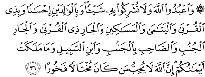 وَاعْبُدُوا اللَّهَ وَلَا تُشْرِكُوا بِهِ شَيْئًا ۖ وَبِالْوَالِدَيْنِ إِحْسَانًا وَبِذِي الْقُرْبَىٰ وَالْيَتَامَىٰ وَالْمَسَاكِينِ وَالْجَارِ ذِي الْقُرْبَىٰ وَالْجَارِ الْجُنُبِ وَالصَّاحِبِ بِالْجَنبِ وَابْنِ السَّبِيلِ وَمَا مَلَكَتْ أَيْمَانُكُمْ ۗ إِنَّ اللَّهَ لَا يُحِبُّ مَن كَانَ مُخْتَالًا فَخُورًا وَاعْبُدُوا اللَّهَ وَلَا تُشْرِكُوا بِهِ شَيْئًا ۖ وَبِالْوَالِدَيْنِ إِحْسَانًا وَبِذِي الْقُرْبَىٰ وَالْيَتَامَىٰ وَالْمَسَاكِينِ وَالْجَارِ ذِي الْقُرْبَىٰ وَالْجَارِ الْجُنُبِ وَالصَّاحِبِ بِالْجَنبِ وَابْنِ السَّبِيلِ وَمَا مَلَكَتْ أَيْمَانُكُمْ ۗ إِنَّ اللَّهَ لَا يُحِبُّ مَن كَانَ مُخْتَالًا فَخُورًا