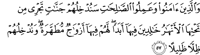 وَالَّذِينَ آمَنُوا وَعَمِلُوا الصَّالِحَاتِ سَنُدْخِلُهُمْ جَنَّاتٍ تَجْرِي مِن تَحْتِهَا الْأَنْهَارُ خَالِدِينَ فِيهَا أَبَدًا ۖ لَّهُمْ فِيهَا أَزْوَاجٌ مُّطَهَّرَةٌ ۖ وَنُدْخِلُهُمْ ظِلًّا ظَلِيلًا وَالَّذِينَ آمَنُوا وَعَمِلُوا الصَّالِحَاتِ سَنُدْخِلُهُمْ جَنَّاتٍ تَجْرِي مِن تَحْتِهَا الْأَنْهَارُ خَالِدِينَ فِيهَا أَبَدًا ۖ لَّهُمْ فِيهَا أَزْوَاجٌ مُّطَهَّرَةٌ ۖ وَنُدْخِلُهُمْ ظِلًّا ظَلِيلًا