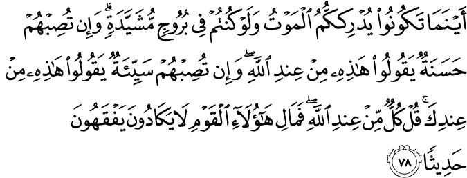أَيْنَمَا تَكُونُوا يُدْرِككُّمُ الْمَوْتُ وَلَوْ كُنتُمْ فِي بُرُوجٍ مُّشَيَّدَةٍ ۗ وَإِن تُصِبْهُمْ حَسَنَةٌ يَقُولُوا هَـٰذِهِ مِنْ عِندِ اللَّهِ ۖ وَإِن تُصِبْهُمْ سَيِّئَةٌ يَقُولُوا هَـٰذِهِ مِنْ عِندِكَ ۚ قُلْ كُلٌّ مِّنْ عِندِ اللَّهِ ۖ فَمَالِ هَـٰؤُلَاءِ الْقَوْمِ لَا يَكَادُونَ يَفْقَهُونَ حَدِيثًا أَيْنَمَا تَكُونُوا يُدْرِككُّمُ الْمَوْتُ وَلَوْ كُنتُمْ فِي بُرُوجٍ مُّشَيَّدَةٍ ۗ وَإِن تُصِبْهُمْ حَسَنَةٌ يَقُولُوا هَـٰذِهِ مِنْ عِندِ اللَّهِ ۖ وَإِن تُصِبْهُمْ سَيِّئَةٌ يَقُولُوا هَـٰذِهِ مِنْ عِندِكَ ۚ قُلْ كُلٌّ مِّنْ عِندِ اللَّهِ ۖ فَمَالِ هَـٰؤُلَاءِ الْقَوْمِ لَا يَكَادُونَ يَفْقَهُونَ حَدِيثًا