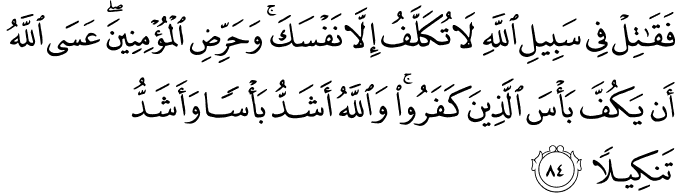 فَقَاتِلْ فِي سَبِيلِ اللَّهِ لَا تُكَلَّفُ إِلَّا نَفْسَكَ ۚ وَحَرِّضِ الْمُؤْمِنِينَ ۖ عَسَى اللَّهُ أَن يَكُفَّ بَأْسَ الَّذِينَ كَفَرُوا ۚ وَاللَّهُ أَشَدُّ بَأْسًا وَأَشَدُّ تَنكِيلًا فَقَاتِلْ فِي سَبِيلِ اللَّهِ لَا تُكَلَّفُ إِلَّا نَفْسَكَ ۚ وَحَرِّضِ الْمُؤْمِنِينَ ۖ عَسَى اللَّهُ أَن يَكُفَّ بَأْسَ الَّذِينَ كَفَرُوا ۚ وَاللَّهُ أَشَدُّ بَأْسًا وَأَشَدُّ تَنكِيلًا