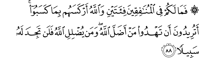 فَمَا لَكُمْ فِي الْمُنَافِقِينَ فِئَتَيْنِ وَاللَّهُ أَرْكَسَهُم بِمَا كَسَبُوا ۚ أَتُرِيدُونَ أَن تَهْدُوا مَنْ أَضَلَّ اللَّهُ ۖ وَمَن يُضْلِلِ اللَّهُ فَلَن تَجِدَ لَهُ سَبِيلًا فَمَا لَكُمْ فِي الْمُنَافِقِينَ فِئَتَيْنِ وَاللَّهُ أَرْكَسَهُم بِمَا كَسَبُوا ۚ أَتُرِيدُونَ أَن تَهْدُوا مَنْ أَضَلَّ اللَّهُ ۖ وَمَن يُضْلِلِ اللَّهُ فَلَن تَجِدَ لَهُ سَبِيلًا