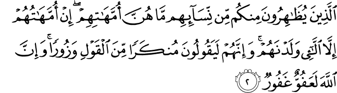 الَّذِينَ يُظَاهِرُونَ مِنكُم مِّن نِّسَائِهِم مَّا هُنَّ أُمَّهَاتِهِمْ ۖ إِنْ أُمَّهَاتُهُمْ إِلَّا اللَّائِي وَلَدْنَهُمْ ۚ وَإِنَّهُمْ لَيَقُولُونَ مُنكَرًا مِّنَ الْقَوْلِ وَزُورًا ۚ وَإِنَّ اللَّهَ لَعَفُوٌّ غَفُورٌ الَّذِينَ يُظَاهِرُونَ مِنكُم مِّن نِّسَائِهِم مَّا هُنَّ أُمَّهَاتِهِمْ ۖ إِنْ أُمَّهَاتُهُمْ إِلَّا اللَّائِي وَلَدْنَهُمْ ۚ وَإِنَّهُمْ لَيَقُولُونَ مُنكَرًا مِّنَ الْقَوْلِ وَزُورًا ۚ وَإِنَّ اللَّهَ لَعَفُوٌّ غَفُورٌ
