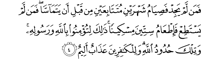 فَمَن لَّمْ يَجِدْ فَصِيَامُ شَهْرَيْنِ مُتَتَابِعَيْنِ مِن قَبْلِ أَن يَتَمَاسَّا ۖ فَمَن لَّمْ يَسْتَطِعْ فَإِطْعَامُ سِتِّينَ مِسْكِينًا ۚ ذَٰلِكَ لِتُؤْمِنُوا بِاللَّهِ وَرَسُولِهِ ۚ وَتِلْكَ حُدُودُ اللَّهِ ۗ وَلِلْكَافِرِينَ عَذَابٌ أَلِيمٌ فَمَن لَّمْ يَجِدْ فَصِيَامُ شَهْرَيْنِ مُتَتَابِعَيْنِ مِن قَبْلِ أَن يَتَمَاسَّا ۖ فَمَن لَّمْ يَسْتَطِعْ فَإِطْعَامُ سِتِّينَ مِسْكِينًا ۚ ذَٰلِكَ لِتُؤْمِنُوا بِاللَّهِ وَرَسُولِهِ ۚ وَتِلْكَ حُدُودُ اللَّهِ ۗ وَلِلْكَافِرِينَ عَذَابٌ أَلِيمٌ