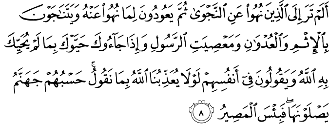 أَلَمْ تَرَ إِلَى الَّذِينَ نُهُوا عَنِ النَّجْوَىٰ ثُمَّ يَعُودُونَ لِمَا نُهُوا عَنْهُ وَيَتَنَاجَوْنَ بِالْإِثْمِ وَالْعُدْوَانِ وَمَعْصِيَتِ الرَّسُولِ وَإِذَا جَاءُوكَ حَيَّوْكَ بِمَا لَمْ يُحَيِّكَ بِهِ اللَّهُ وَيَقُولُونَ فِي أَنفُسِهِمْ لَوْلَا يُعَذِّبُنَا اللَّهُ بِمَا نَقُولُ ۚ حَسْبُهُمْ جَهَنَّمُ يَصْلَوْنَهَا ۖ فَبِئْسَ الْمَصِيرُ أَلَمْ تَرَ إِلَى الَّذِينَ نُهُوا عَنِ النَّجْوَىٰ ثُمَّ يَعُودُونَ لِمَا نُهُوا عَنْهُ وَيَتَنَاجَوْنَ بِالْإِثْمِ وَالْعُدْوَانِ وَمَعْصِيَتِ الرَّسُولِ وَإِذَا جَاءُوكَ حَيَّوْكَ بِمَا لَمْ يُحَيِّكَ بِهِ اللَّهُ وَيَقُولُونَ فِي أَنفُسِهِمْ لَوْلَا يُعَذِّبُنَا اللَّهُ بِمَا نَقُولُ ۚ حَسْبُهُمْ جَهَنَّمُ يَصْلَوْنَهَا ۖ فَبِئْسَ الْمَصِيرُ