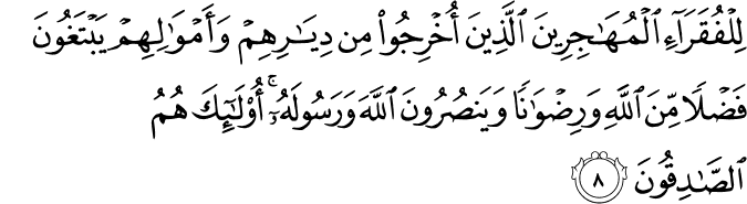 لِلْفُقَرَاءِ الْمُهَاجِرِينَ الَّذِينَ أُخْرِجُوا مِن دِيَارِهِمْ وَأَمْوَالِهِمْ يَبْتَغُونَ فَضْلًا مِّنَ اللَّهِ وَرِضْوَانًا وَيَنصُرُونَ اللَّهَ وَرَسُولَهُ ۚ أُولَـٰئِكَ هُمُ الصَّادِقُونَ لِلْفُقَرَاءِ الْمُهَاجِرِينَ الَّذِينَ أُخْرِجُوا مِن دِيَارِهِمْ وَأَمْوَالِهِمْ يَبْتَغُونَ فَضْلًا مِّنَ اللَّهِ وَرِضْوَانًا وَيَنصُرُونَ اللَّهَ وَرَسُولَهُ ۚ أُولَـٰئِكَ هُمُ الصَّادِقُونَ