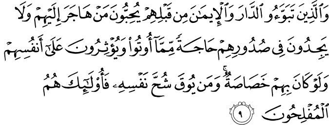 وَالَّذِينَ تَبَوَّءُوا الدَّارَ وَالْإِيمَانَ مِن قَبْلِهِمْ يُحِبُّونَ مَنْ هَاجَرَ إِلَيْهِمْ وَلَا يَجِدُونَ فِي صُدُورِهِمْ حَاجَةً مِّمَّا أُوتُوا وَيُؤْثِرُونَ عَلَىٰ أَنفُسِهِمْ وَلَوْ كَانَ بِهِمْ خَصَاصَةٌ ۚ وَمَن يُوقَ شُحَّ نَفْسِهِ فَأُولَـٰئِكَ هُمُ الْمُفْلِحُونَ وَالَّذِينَ تَبَوَّءُوا الدَّارَ وَالْإِيمَانَ مِن قَبْلِهِمْ يُحِبُّونَ مَنْ هَاجَرَ إِلَيْهِمْ وَلَا يَجِدُونَ فِي صُدُورِهِمْ حَاجَةً مِّمَّا أُوتُوا وَيُؤْثِرُونَ عَلَىٰ أَنفُسِهِمْ وَلَوْ كَانَ بِهِمْ خَصَاصَةٌ ۚ وَمَن يُوقَ شُحَّ نَفْسِهِ فَأُولَـٰئِكَ هُمُ الْمُفْلِحُونَ