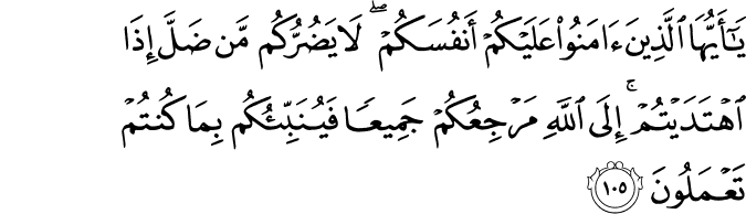 يَا أَيُّهَا الَّذِينَ آمَنُوا عَلَيْكُمْ أَنفُسَكُمْ ۖ لَا يَضُرُّكُم مَّن ضَلَّ إِذَا اهْتَدَيْتُمْ ۚ إِلَى اللَّهِ مَرْجِعُكُمْ جَمِيعًا فَيُنَبِّئُكُم بِمَا كُنتُمْ تَعْمَلُونَ يَا أَيُّهَا الَّذِينَ آمَنُوا عَلَيْكُمْ أَنفُسَكُمْ ۖ لَا يَضُرُّكُم مَّن ضَلَّ إِذَا اهْتَدَيْتُمْ ۚ إِلَى اللَّهِ مَرْجِعُكُمْ جَمِيعًا فَيُنَبِّئُكُم بِمَا كُنتُمْ تَعْمَلُونَ