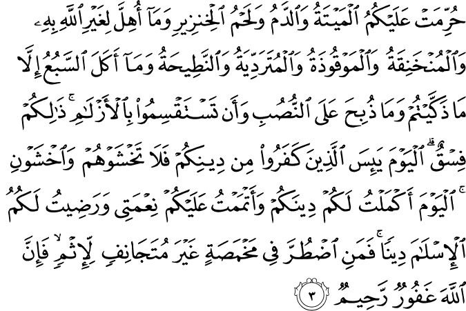 حُرِّمَتْ عَلَيْكُمُ الْمَيْتَةُ وَالدَّمُ وَلَحْمُ الْخِنزِيرِ وَمَا أُهِلَّ لِغَيْرِ اللَّهِ بِهِ وَالْمُنْخَنِقَةُ وَالْمَوْقُوذَةُ وَالْمُتَرَدِّيَةُ وَالنَّطِيحَةُ وَمَا أَكَلَ السَّبُعُ إِلَّا مَا ذَكَّيْتُمْ وَمَا ذُبِحَ عَلَى النُّصُبِ وَأَن تَسْتَقْسِمُوا بِالْأَزْلَامِ ۚ ذَٰلِكُمْ فِسْقٌ ۗ الْيَوْمَ يَئِسَ الَّذِينَ كَفَرُوا مِن دِينِكُمْ فَلَا تَخْشَوْهُمْ وَاخْشَوْنِ ۚ الْيَوْمَ أَكْمَلْتُ لَكُمْ دِينَكُمْ وَأَتْمَمْتُ عَلَيْكُمْ نِعْمَتِي وَرَضِيتُ لَكُمُ الْإِسْلَامَ دِينًا ۚ فَمَنِ اضْطُرَّ فِي مَخْمَصَةٍ غَيْرَ مُتَجَانِفٍ لِّإِثْمٍ ۙ فَإِنَّ اللَّهَ غَفُورٌ رَّحِيمٌ حُرِّمَتْ عَلَيْكُمُ الْمَيْتَةُ وَالدَّمُ وَلَحْمُ الْخِنزِيرِ وَمَا أُهِلَّ لِغَيْرِ اللَّهِ بِهِ وَالْمُنْخَنِقَةُ وَالْمَوْقُوذَةُ وَالْمُتَرَدِّيَةُ وَالنَّطِيحَةُ وَمَا أَكَلَ السَّبُعُ إِلَّا مَا ذَكَّيْتُمْ وَمَا ذُبِحَ عَلَى النُّصُبِ وَأَن تَسْتَقْسِمُوا بِالْأَزْلَامِ ۚ ذَٰلِكُمْ فِسْقٌ ۗ الْيَوْمَ يَئِسَ الَّذِينَ كَفَرُوا مِن دِينِكُمْ فَلَا تَخْشَوْهُمْ وَاخْشَوْنِ ۚ الْيَوْمَ أَكْمَلْتُ لَكُمْ دِينَكُمْ وَأَتْمَمْتُ عَلَيْكُمْ نِعْمَتِي وَرَضِيتُ لَكُمُ الْإِسْلَامَ دِينًا ۚ فَمَنِ اضْطُرَّ فِي مَخْمَصَةٍ غَيْرَ مُتَجَانِفٍ لِّإِثْمٍ ۙ فَإِنَّ اللَّهَ غَفُورٌ رَّحِيمٌ