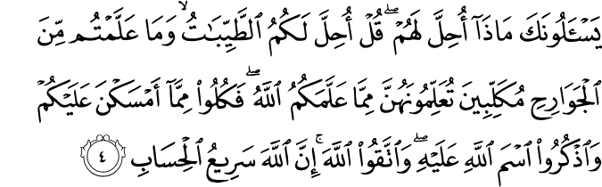 يَسْأَلُونَكَ مَاذَا أُحِلَّ لَهُمْ ۖ قُلْ أُحِلَّ لَكُمُ الطَّيِّبَاتُ ۙ وَمَا عَلَّمْتُم مِّنَ الْجَوَارِحِ مُكَلِّبِينَ تُعَلِّمُونَهُنَّ مِمَّا عَلَّمَكُمُ اللَّهُ ۖ فَكُلُوا مِمَّا أَمْسَكْنَ عَلَيْكُمْ وَاذْكُرُوا اسْمَ اللَّهِ عَلَيْهِ ۖ وَاتَّقُوا اللَّهَ ۚ إِنَّ اللَّهَ سَرِيعُ الْحِسَابِ يَسْأَلُونَكَ مَاذَا أُحِلَّ لَهُمْ ۖ قُلْ أُحِلَّ لَكُمُ الطَّيِّبَاتُ ۙ وَمَا عَلَّمْتُم مِّنَ الْجَوَارِحِ مُكَلِّبِينَ تُعَلِّمُونَهُنَّ مِمَّا عَلَّمَكُمُ اللَّهُ ۖ فَكُلُوا مِمَّا أَمْسَكْنَ عَلَيْكُمْ وَاذْكُرُوا اسْمَ اللَّهِ عَلَيْهِ ۖ وَاتَّقُوا اللَّهَ ۚ إِنَّ اللَّهَ سَرِيعُ الْحِسَابِ