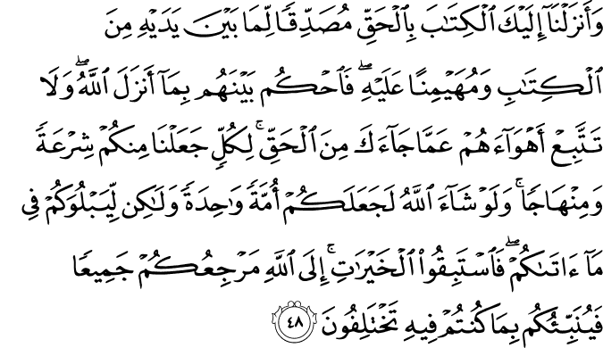 وَأَنزَلْنَا إِلَيْكَ الْكِتَابَ بِالْحَقِّ مُصَدِّقًا لِّمَا بَيْنَ يَدَيْهِ مِنَ الْكِتَابِ وَمُهَيْمِنًا عَلَيْهِ ۖ فَاحْكُم بَيْنَهُم بِمَا أَنزَلَ اللَّهُ ۖ وَلَا تَتَّبِعْ أَهْوَاءَهُمْ عَمَّا جَاءَكَ مِنَ الْحَقِّ ۚ لِكُلٍّ جَعَلْنَا مِنكُمْ شِرْعَةً وَمِنْهَاجًا ۚ وَلَوْ شَاءَ اللَّهُ لَجَعَلَكُمْ أُمَّةً وَاحِدَةً وَلَـٰكِن لِّيَبْلُوَكُمْ فِي مَا آتَاكُمْ ۖ فَاسْتَبِقُوا الْخَيْرَاتِ ۚ إِلَى اللَّهِ مَرْجِعُكُمْ جَمِيعًا فَيُنَبِّئُكُم بِمَا كُنتُمْ فِيهِ تَخْتَلِفُونَ وَأَنزَلْنَا إِلَيْكَ الْكِتَابَ بِالْحَقِّ مُصَدِّقًا لِّمَا بَيْنَ يَدَيْهِ مِنَ الْكِتَابِ وَمُهَيْمِنًا عَلَيْهِ ۖ فَاحْكُم بَيْنَهُم بِمَا أَنزَلَ اللَّهُ ۖ وَلَا تَتَّبِعْ أَهْوَاءَهُمْ عَمَّا جَاءَكَ مِنَ الْحَقِّ ۚ لِكُلٍّ جَعَلْنَا مِنكُمْ شِرْعَةً وَمِنْهَاجًا ۚ وَلَوْ شَاءَ اللَّهُ لَجَعَلَكُمْ أُمَّةً وَاحِدَةً وَلَـٰكِن لِّيَبْلُوَكُمْ فِي مَا آتَاكُمْ ۖ فَاسْتَبِقُوا الْخَيْرَاتِ ۚ إِلَى اللَّهِ مَرْجِعُكُمْ جَمِيعًا فَيُنَبِّئُكُم بِمَا كُنتُمْ فِيهِ تَخْتَلِفُونَ