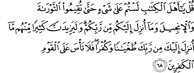 قُلْ يَا أَهْلَ الْكِتَابِ لَسْتُمْ عَلَىٰ شَيْءٍ حَتَّىٰ تُقِيمُوا التَّوْرَاةَ وَالْإِنجِيلَ وَمَا أُنزِلَ إِلَيْكُم مِّن رَّبِّكُمْ ۗ وَلَيَزِيدَنَّ كَثِيرًا مِّنْهُم مَّا أُنزِلَ إِلَيْكَ مِن رَّبِّكَ طُغْيَانًا وَكُفْرًا ۖ فَلَا تَأْسَ عَلَى الْقَوْمِ الْكَافِرِينَ قُلْ يَا أَهْلَ الْكِتَابِ لَسْتُمْ عَلَىٰ شَيْءٍ حَتَّىٰ تُقِيمُوا التَّوْرَاةَ وَالْإِنجِيلَ وَمَا أُنزِلَ إِلَيْكُم مِّن رَّبِّكُمْ ۗ وَلَيَزِيدَنَّ كَثِيرًا مِّنْهُم مَّا أُنزِلَ إِلَيْكَ مِن رَّبِّكَ طُغْيَانًا وَكُفْرًا ۖ فَلَا تَأْسَ عَلَى الْقَوْمِ الْكَافِرِينَ