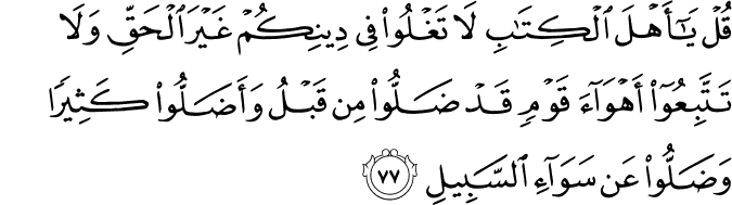 قُلْ يَا أَهْلَ الْكِتَابِ لَا تَغْلُوا فِي دِينِكُمْ غَيْرَ الْحَقِّ وَلَا تَتَّبِعُوا أَهْوَاءَ قَوْمٍ قَدْ ضَلُّوا مِن قَبْلُ وَأَضَلُّوا كَثِيرًا وَضَلُّوا عَن سَوَاءِ السَّبِيلِ قُلْ يَا أَهْلَ الْكِتَابِ لَا تَغْلُوا فِي دِينِكُمْ غَيْرَ الْحَقِّ وَلَا تَتَّبِعُوا أَهْوَاءَ قَوْمٍ قَدْ ضَلُّوا مِن قَبْلُ وَأَضَلُّوا كَثِيرًا وَضَلُّوا عَن سَوَاءِ السَّبِيلِ
