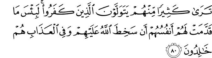 تَرَىٰ كَثِيرًا مِّنْهُمْ يَتَوَلَّوْنَ الَّذِينَ كَفَرُوا ۚ لَبِئْسَ مَا قَدَّمَتْ لَهُمْ أَنفُسُهُمْ أَن سَخِطَ اللَّهُ عَلَيْهِمْ وَفِي الْعَذَابِ هُمْ خَالِدُونَ تَرَىٰ كَثِيرًا مِّنْهُمْ يَتَوَلَّوْنَ الَّذِينَ كَفَرُوا ۚ لَبِئْسَ مَا قَدَّمَتْ لَهُمْ أَنفُسُهُمْ أَن سَخِطَ اللَّهُ عَلَيْهِمْ وَفِي الْعَذَابِ هُمْ خَالِدُونَ