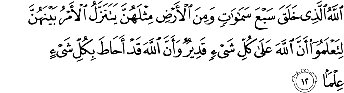 اللَّهُ الَّذِي خَلَقَ سَبْعَ سَمَاوَاتٍ وَمِنَ الْأَرْضِ مِثْلَهُنَّ يَتَنَزَّلُ الْأَمْرُ بَيْنَهُنَّ لِتَعْلَمُوا أَنَّ اللَّهَ عَلَىٰ كُلِّ شَيْءٍ قَدِيرٌ وَأَنَّ اللَّهَ قَدْ أَحَاطَ بِكُلِّ شَيْءٍ عِلْمًا