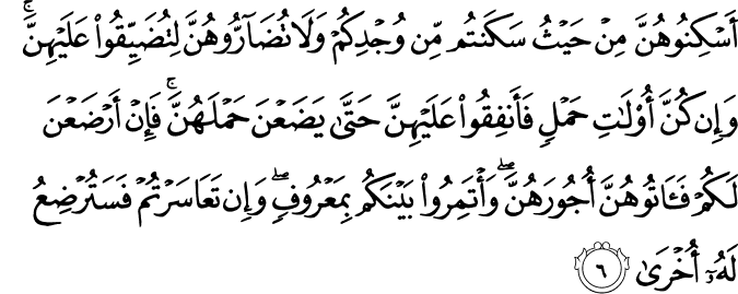 أَسْكِنُوهُنَّ مِنْ حَيْثُ سَكَنتُم مِّن وُجْدِكُمْ وَلَا تُضَارُّوهُنَّ لِتُضَيِّقُوا عَلَيْهِنَّ ۚ وَإِن كُنَّ أُولَاتِ حَمْلٍ فَأَنفِقُوا عَلَيْهِنَّ حَتَّىٰ يَضَعْنَ حَمْلَهُنَّ ۚ فَإِنْ أَرْضَعْنَ لَكُمْ فَآتُوهُنَّ أُجُورَهُنَّ ۖ وَأْتَمِرُوا بَيْنَكُم بِمَعْرُوفٍ ۖ وَإِن تَعَاسَرْتُمْ فَسَتُرْضِعُ لَهُ أُخْرَىٰ