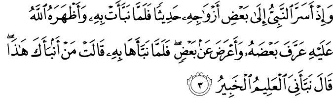 وَإِذْ أَسَرَّ النَّبِيُّ إِلَىٰ بَعْضِ أَزْوَاجِهِ حَدِيثًا فَلَمَّا نَبَّأَتْ بِهِ وَأَظْهَرَهُ اللَّهُ عَلَيْهِ عَرَّفَ بَعْضَهُ وَأَعْرَضَ عَن بَعْضٍ ۖ فَلَمَّا نَبَّأَهَا بِهِ قَالَتْ مَنْ أَنبَأَكَ هَـٰذَا ۖ قَالَ نَبَّأَنِيَ الْعَلِيمُ الْخَبِيرُ وَإِذْ أَسَرَّ النَّبِيُّ إِلَىٰ بَعْضِ أَزْوَاجِهِ حَدِيثًا فَلَمَّا نَبَّأَتْ بِهِ وَأَظْهَرَهُ اللَّهُ عَلَيْهِ عَرَّفَ بَعْضَهُ وَأَعْرَضَ عَن بَعْضٍ ۖ فَلَمَّا نَبَّأَهَا بِهِ قَالَتْ مَنْ أَنبَأَكَ هَـٰذَا ۖ قَالَ نَبَّأَنِيَ الْعَلِيمُ الْخَبِيرُ