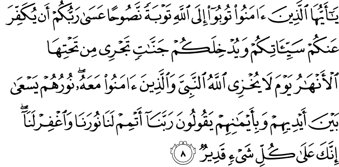 يَا أَيُّهَا الَّذِينَ آمَنُوا تُوبُوا إِلَى اللَّهِ تَوْبَةً نَّصُوحًا عَسَىٰ رَبُّكُمْ أَن يُكَفِّرَ عَنكُمْ سَيِّئَاتِكُمْ وَيُدْخِلَكُمْ جَنَّاتٍ تَجْرِي مِن تَحْتِهَا الْأَنْهَارُ يَوْمَ لَا يُخْزِي اللَّهُ النَّبِيَّ وَالَّذِينَ آمَنُوا مَعَهُ ۖ نُورُهُمْ يَسْعَىٰ بَيْنَ أَيْدِيهِمْ وَبِأَيْمَانِهِمْ يَقُولُونَ رَبَّنَا أَتْمِمْ لَنَا نُورَنَا وَاغْفِرْ لَنَا ۖ إِنَّكَ عَلَىٰ كُلِّ شَيْءٍ قَدِيرٌ يَا أَيُّهَا الَّذِينَ آمَنُوا تُوبُوا إِلَى اللَّهِ تَوْبَةً نَّصُوحًا عَسَىٰ رَبُّكُمْ أَن يُكَفِّرَ عَنكُمْ سَيِّئَاتِكُمْ وَيُدْخِلَكُمْ جَنَّاتٍ تَجْرِي مِن تَحْتِهَا الْأَنْهَارُ يَوْمَ لَا يُخْزِي اللَّهُ النَّبِيَّ وَالَّذِينَ آمَنُوا مَعَهُ ۖ نُورُهُمْ يَسْعَىٰ بَيْنَ أَيْدِيهِمْ وَبِأَيْمَانِهِمْ يَقُولُونَ رَبَّنَا أَتْمِمْ لَنَا نُورَنَا وَاغْفِرْ لَنَا ۖ إِنَّكَ عَلَىٰ كُلِّ شَيْءٍ قَدِيرٌ