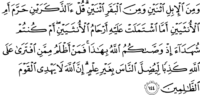 وَمِنَ الْإِبِلِ اثْنَيْنِ وَمِنَ الْبَقَرِ اثْنَيْنِ ۗ قُلْ آلذَّكَرَيْنِ حَرَّمَ أَمِ الْأُنثَيَيْنِ أَمَّا اشْتَمَلَتْ عَلَيْهِ أَرْحَامُ الْأُنثَيَيْنِ ۖ أَمْ كُنتُمْ شُهَدَاءَ إِذْ وَصَّاكُمُ اللَّهُ بِهَـٰذَا ۚ فَمَنْ أَظْلَمُ مِمَّنِ افْتَرَىٰ عَلَى اللَّهِ كَذِبًا لِّيُضِلَّ النَّاسَ بِغَيْرِ عِلْمٍ ۗ إِنَّ اللَّهَ لَا يَهْدِي الْقَوْمَ الظَّالِمِينَ وَمِنَ الْإِبِلِ اثْنَيْنِ وَمِنَ الْبَقَرِ اثْنَيْنِ ۗ قُلْ آلذَّكَرَيْنِ حَرَّمَ أَمِ الْأُنثَيَيْنِ أَمَّا اشْتَمَلَتْ عَلَيْهِ أَرْحَامُ الْأُنثَيَيْنِ ۖ أَمْ كُنتُمْ شُهَدَاءَ إِذْ وَصَّاكُمُ اللَّهُ بِهَـٰذَا ۚ فَمَنْ أَظْلَمُ مِمَّنِ افْتَرَىٰ عَلَى اللَّهِ كَذِبًا لِّيُضِلَّ النَّاسَ بِغَيْرِ عِلْمٍ ۗ إِنَّ اللَّهَ لَا يَهْدِي الْقَوْمَ الظَّالِمِينَ
