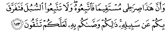 وَأَنَّ هَـٰذَا صِرَاطِي مُسْتَقِيمًا فَاتَّبِعُوهُ ۖ وَلَا تَتَّبِعُوا السُّبُلَ فَتَفَرَّقَ بِكُمْ عَن سَبِيلِهِ ۚ ذَٰلِكُمْ وَصَّاكُم بِهِ لَعَلَّكُمْ تَتَّقُونَ وَأَنَّ هَـٰذَا صِرَاطِي مُسْتَقِيمًا فَاتَّبِعُوهُ ۖ وَلَا تَتَّبِعُوا السُّبُلَ فَتَفَرَّقَ بِكُمْ عَن سَبِيلِهِ ۚ ذَٰلِكُمْ وَصَّاكُم بِهِ لَعَلَّكُمْ تَتَّقُونَ
