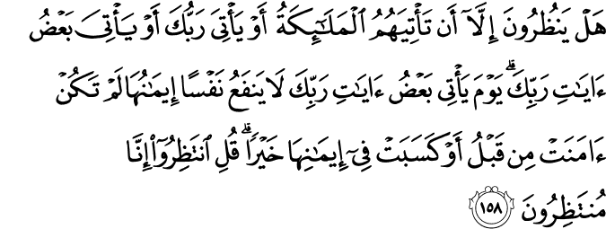هَلْ يَنظُرُونَ إِلَّا أَن تَأْتِيَهُمُ الْمَلَائِكَةُ أَوْ يَأْتِيَ رَبُّكَ أَوْ يَأْتِيَ بَعْضُ آيَاتِ رَبِّكَ ۗ يَوْمَ يَأْتِي بَعْضُ آيَاتِ رَبِّكَ لَا يَنفَعُ نَفْسًا إِيمَانُهَا لَمْ تَكُنْ آمَنَتْ مِن قَبْلُ أَوْ كَسَبَتْ فِي إِيمَانِهَا خَيْرًا ۗ قُلِ انتَظِرُوا إِنَّا مُنتَظِرُونَ هَلْ يَنظُرُونَ إِلَّا أَن تَأْتِيَهُمُ الْمَلَائِكَةُ أَوْ يَأْتِيَ رَبُّكَ أَوْ يَأْتِيَ بَعْضُ آيَاتِ رَبِّكَ ۗ يَوْمَ يَأْتِي بَعْضُ آيَاتِ رَبِّكَ لَا يَنفَعُ نَفْسًا إِيمَانُهَا لَمْ تَكُنْ آمَنَتْ مِن قَبْلُ أَوْ كَسَبَتْ فِي إِيمَانِهَا خَيْرًا ۗ قُلِ انتَظِرُوا إِنَّا مُنتَظِرُونَ