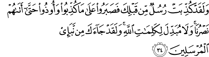 وَلَقَدْ كُذِّبَتْ رُسُلٌ مِّن قَبْلِكَ فَصَبَرُوا عَلَىٰ مَا كُذِّبُوا وَأُوذُوا حَتَّىٰ أَتَاهُمْ نَصْرُنَا ۚ وَلَا مُبَدِّلَ لِكَلِمَاتِ اللَّهِ ۚ وَلَقَدْ جَاءَكَ مِن نَّبَإِ الْمُرْسَلِينَ وَلَقَدْ كُذِّبَتْ رُسُلٌ مِّن قَبْلِكَ فَصَبَرُوا عَلَىٰ مَا كُذِّبُوا وَأُوذُوا حَتَّىٰ أَتَاهُمْ نَصْرُنَا ۚ وَلَا مُبَدِّلَ لِكَلِمَاتِ اللَّهِ ۚ وَلَقَدْ جَاءَكَ مِن نَّبَإِ الْمُرْسَلِينَ