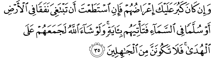 وَإِن كَانَ كَبُرَ عَلَيْكَ إِعْرَاضُهُمْ فَإِنِ اسْتَطَعْتَ أَن تَبْتَغِيَ نَفَقًا فِي الْأَرْضِ أَوْ سُلَّمًا فِي السَّمَاءِ فَتَأْتِيَهُم بِآيَةٍ ۚ وَلَوْ شَاءَ اللَّهُ لَجَمَعَهُمْ عَلَى الْهُدَىٰ ۚ فَلَا تَكُونَنَّ مِنَ الْجَاهِلِينَ وَإِن كَانَ كَبُرَ عَلَيْكَ إِعْرَاضُهُمْ فَإِنِ اسْتَطَعْتَ أَن تَبْتَغِيَ نَفَقًا فِي الْأَرْضِ أَوْ سُلَّمًا فِي السَّمَاءِ فَتَأْتِيَهُم بِآيَةٍ ۚ وَلَوْ شَاءَ اللَّهُ لَجَمَعَهُمْ عَلَى الْهُدَىٰ ۚ فَلَا تَكُونَنَّ مِنَ الْجَاهِلِينَ