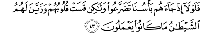 فَلَوْلَا إِذْ جَاءَهُم بَأْسُنَا تَضَرَّعُوا وَلَـٰكِن قَسَتْ قُلُوبُهُمْ وَزَيَّنَ لَهُمُ الشَّيْطَانُ مَا كَانُوا يَعْمَلُونَ فَلَوْلَا إِذْ جَاءَهُم بَأْسُنَا تَضَرَّعُوا وَلَـٰكِن قَسَتْ قُلُوبُهُمْ وَزَيَّنَ لَهُمُ الشَّيْطَانُ مَا كَانُوا يَعْمَلُونَ