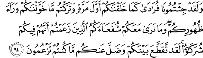وَلَقَدْ جِئْتُمُونَا فُرَادَىٰ كَمَا خَلَقْنَاكُمْ أَوَّلَ مَرَّةٍ وَتَرَكْتُم مَّا خَوَّلْنَاكُمْ وَرَاءَ ظُهُورِكُمْ ۖ وَمَا نَرَىٰ مَعَكُمْ شُفَعَاءَكُمُ الَّذِينَ زَعَمْتُمْ أَنَّهُمْ فِيكُمْ شُرَكَاءُ ۚ لَقَد تَّقَطَّعَ بَيْنَكُمْ وَضَلَّ عَنكُم مَّا كُنتُمْ تَزْعُمُونَ وَلَقَدْ جِئْتُمُونَا فُرَادَىٰ كَمَا خَلَقْنَاكُمْ أَوَّلَ مَرَّةٍ وَتَرَكْتُم مَّا خَوَّلْنَاكُمْ وَرَاءَ ظُهُورِكُمْ ۖ وَمَا نَرَىٰ مَعَكُمْ شُفَعَاءَكُمُ الَّذِينَ زَعَمْتُمْ أَنَّهُمْ فِيكُمْ شُرَكَاءُ ۚ لَقَد تَّقَطَّعَ بَيْنَكُمْ وَضَلَّ عَنكُم مَّا كُنتُمْ تَزْعُمُونَ